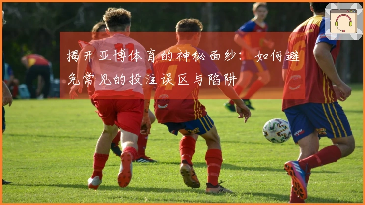 揭开亚博体育的神秘面纱：如何避免常见的投注误区与陷阱