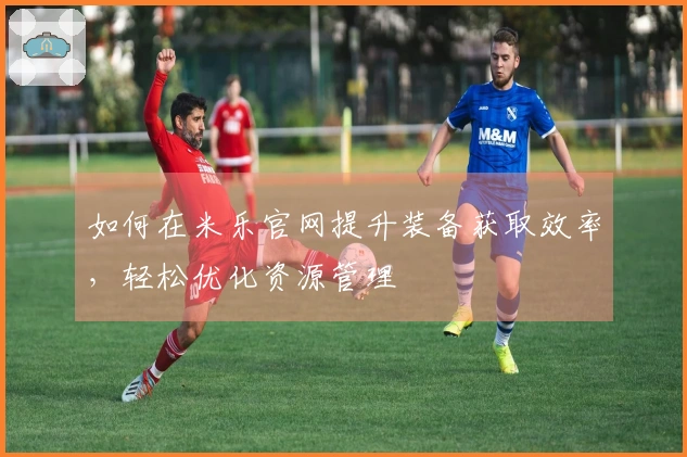 如何在米乐官网提升装备获取效率，轻松优化资源管理
