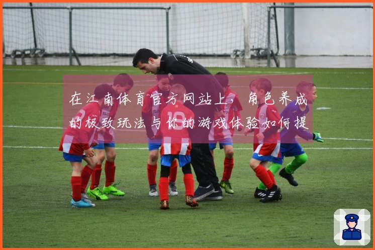 在江南体育官方网站上，角色养成的极致玩法与你的游戏体验如何提升？