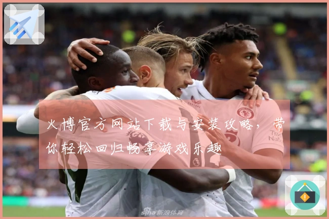 火博官方网站下载与安装攻略，带你轻松回归畅享游戏乐趣