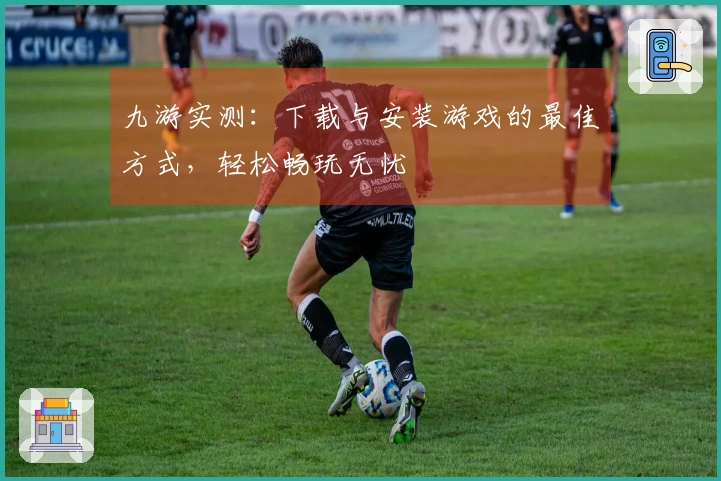 九游实测：下载与安装游戏的最佳方式，轻松畅玩无忧