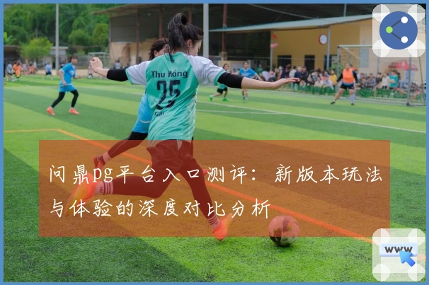 问鼎pg平台入口测评：新版本玩法与体验的深度对比分析