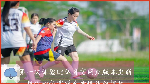 第一次体验ng体育官网新版本更新，教你如何掌握全新玩法和技巧