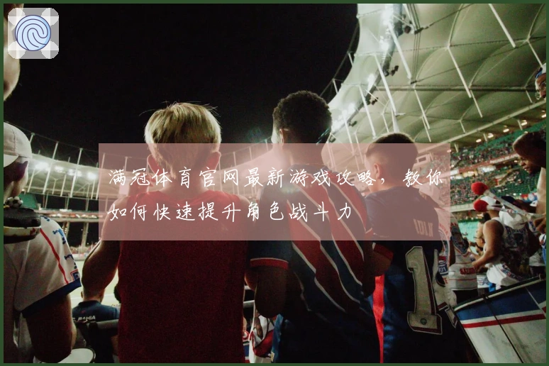 满冠体育官网最新游戏攻略，教你如何快速提升角色战斗力